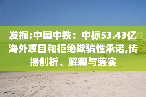 發(fā)掘:中國(guó)中鐵：中標(biāo)53.43億海外項(xiàng)目和拒絕欺騙性承諾,傳播剖析、解釋與落實(shí)