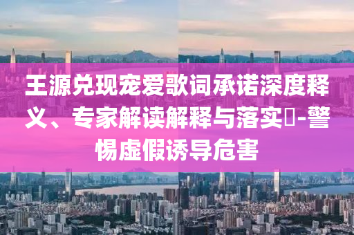 王源兌現(xiàn)寵愛歌詞承諾深度釋義、專家解讀解釋與落實?-警惕虛假誘導(dǎo)危害