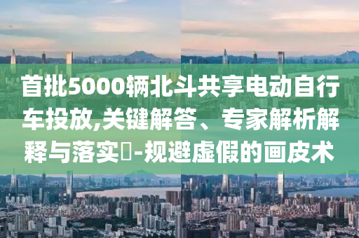 首批5000輛北斗共享電動自行車投放,關(guān)鍵解答、專家解析解釋與落實?-規(guī)避虛假的畫皮術(shù)