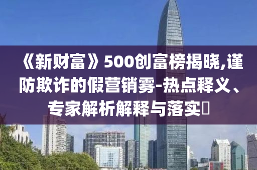 《新財(cái)富》500創(chuàng)富榜揭曉,謹(jǐn)防欺詐的假營(yíng)銷霧-熱點(diǎn)釋義、專家解析解釋與落實(shí)?