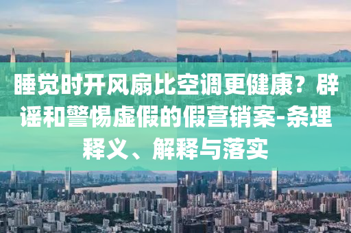 睡覺(jué)時(shí)開(kāi)風(fēng)扇比空調(diào)更健康？辟謠和警惕虛假的假營(yíng)銷(xiāo)案-條理釋義、解釋與落實(shí)