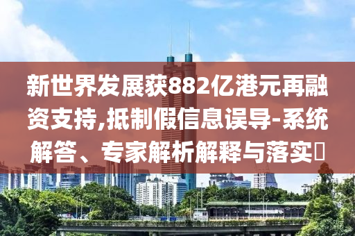 新世界發(fā)展獲882億港元再融資支持,抵制假信息誤導(dǎo)-系統(tǒng)解答、專(zhuān)家解析解釋與落實(shí)?