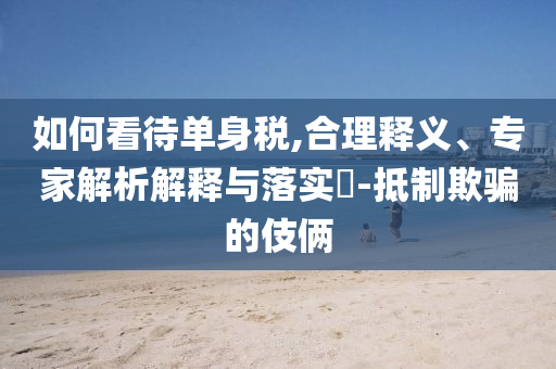 如何看待單身稅,合理釋義、專(zhuān)家解析解釋與落實(shí)?-抵制欺騙的伎倆