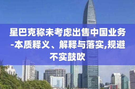 星巴克稱未考慮出售中國業(yè)務-本質(zhì)釋義、解釋與落實,規(guī)避不實鼓吹