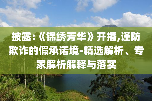 披露:《錦繡芳華》開(kāi)播,謹(jǐn)防欺詐的假承諾境-精選解析、專家解析解釋與落實(shí)