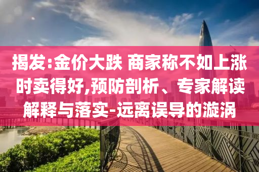 揭發(fā):金價(jià)大跌 商家稱不如上漲時(shí)賣得好,預(yù)防剖析、專家解讀解釋與落實(shí)-遠(yuǎn)離誤導(dǎo)的漩渦