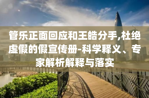 管樂(lè)正面回應(yīng)和王皓分手,杜絕虛假的假宣傳冊(cè)-科學(xué)釋義、專家解析解釋與落實(shí)
