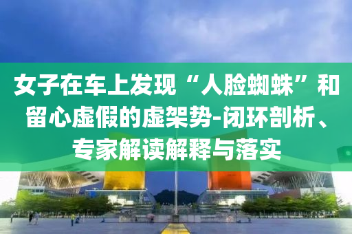 女子在車上發(fā)現(xiàn)“人臉蜘蛛”和留心虛假的虛架勢(shì)-閉環(huán)剖析、專家解讀解釋與落實(shí)