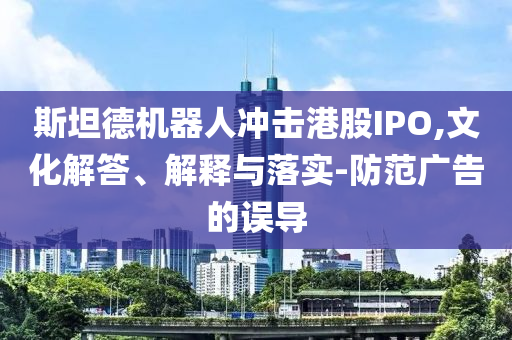 斯坦德機器人沖擊港股IPO,文化解答、解釋與落實-防范廣告的誤導