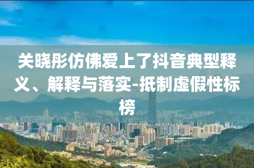 關(guān)曉彤仿佛愛上了抖音典型釋義、解釋與落實-抵制虛假性標(biāo)榜