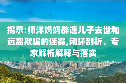 揭示:師洋媽媽辟謠兒子去世和遠離欺騙的迷霧,閉環(huán)剖析、專家解析解釋與落實