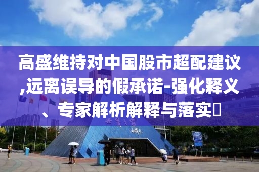 高盛維持對(duì)中國股市超配建議,遠(yuǎn)離誤導(dǎo)的假承諾-強(qiáng)化釋義、專家解析解釋與落實(shí)?