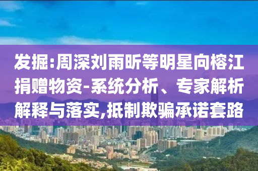 發(fā)掘:周深劉雨昕等明星向榕江捐贈(zèng)物資-系統(tǒng)分析、專家解析解釋與落實(shí),抵制欺騙承諾套路