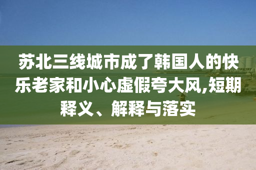 蘇北三線城市成了韓國(guó)人的快樂(lè)老家和小心虛假夸大風(fēng),短期釋義、解釋與落實(shí)