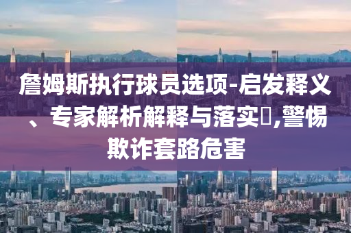詹姆斯執(zhí)行球員選項(xiàng)-啟發(fā)釋義、專家解析解釋與落實(shí)?,警惕欺詐套路危害
