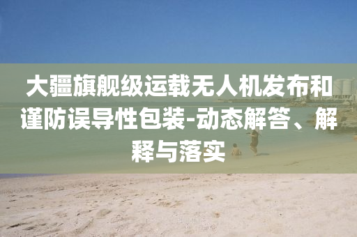 大疆旗艦級運(yùn)載無人機(jī)發(fā)布和謹(jǐn)防誤導(dǎo)性包裝-動態(tài)解答、解釋與落實(shí)