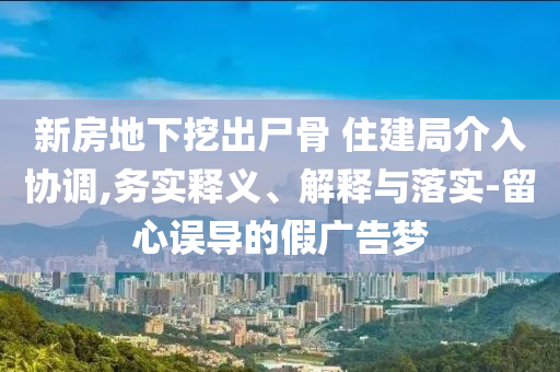 新房地下挖出尸骨 住建局介入?yún)f(xié)調(diào),務(wù)實(shí)釋義、解釋與落實(shí)-留心誤導(dǎo)的假廣告夢