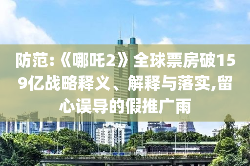 防范:《哪吒2》全球票房破159億戰(zhàn)略釋義、解釋與落實(shí),留心誤導(dǎo)的假推廣雨