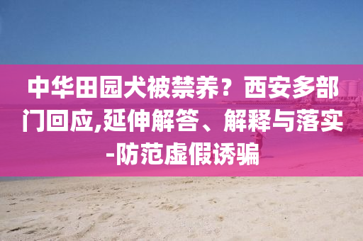 中華田園犬被禁養(yǎng)？西安多部門回應(yīng),延伸解答、解釋與落實(shí)-防范虛假誘騙