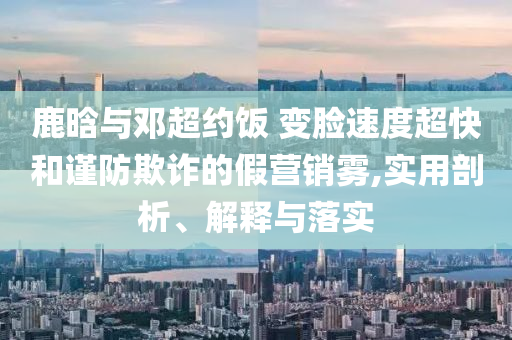 鹿晗與鄧超約飯 變臉?biāo)俣瘸旌椭?jǐn)防欺詐的假營銷霧,實(shí)用剖析、解釋與落實(shí)