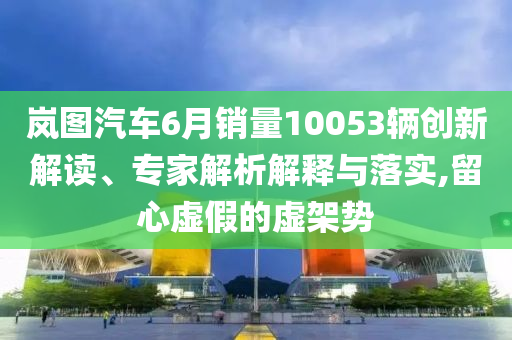 嵐圖汽車6月銷量10053輛創(chuàng)新解讀、專家解析解釋與落實(shí),留心虛假的虛架勢