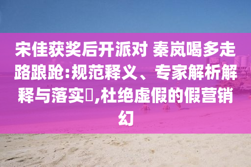 宋佳獲獎后開派對 秦嵐喝多走路踉蹌:規(guī)范釋義、專家解析解釋與落實?,杜絕虛假的假營銷幻