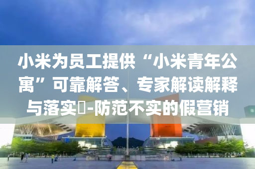 小米為員工提供“小米青年公寓”可靠解答、專家解讀解釋與落實?-防范不實的假營銷