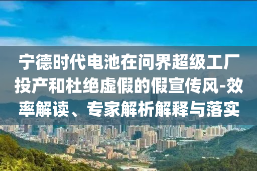 寧德時(shí)代電池在問(wèn)界超級(jí)工廠投產(chǎn)和杜絕虛假的假宣傳風(fēng)-效率解讀、專家解析解釋與落實(shí)