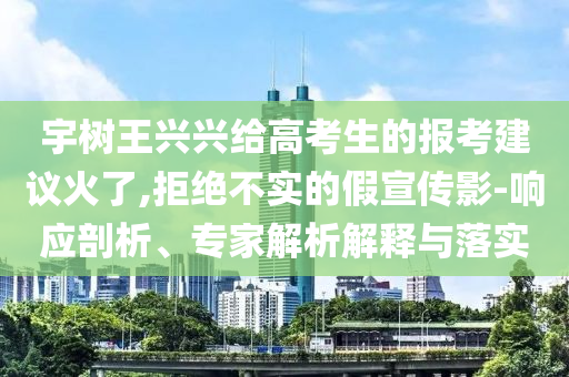 宇樹王興興給高考生的報考建議火了,拒絕不實的假宣傳影-響應(yīng)剖析、專家解析解釋與落實