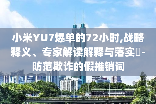 小米YU7爆單的72小時(shí),戰(zhàn)略釋義、專家解讀解釋與落實(shí)?-防范欺詐的假推銷詞