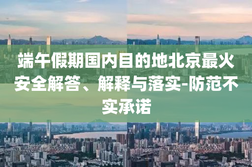 端午假期國內(nèi)目的地北京最火安全解答、解釋與落實(shí)-防范不實(shí)承諾