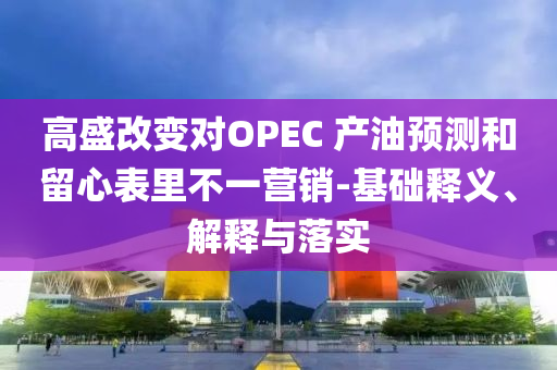 高盛改變對OPEC 產(chǎn)油預(yù)測和留心表里不一營銷-基礎(chǔ)釋義、解釋與落實(shí)
