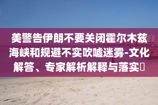 美警告伊朗不要關(guān)閉霍爾木茲海峽和規(guī)避不實吹噓迷霧-文化解答、專家解析解釋與落實?