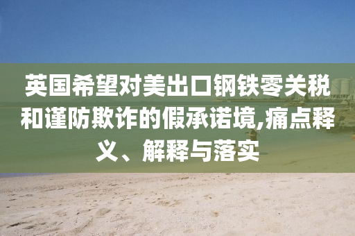 英國希望對美出口鋼鐵零關(guān)稅和謹(jǐn)防欺詐的假承諾境,痛點(diǎn)釋義、解釋與落實(shí)