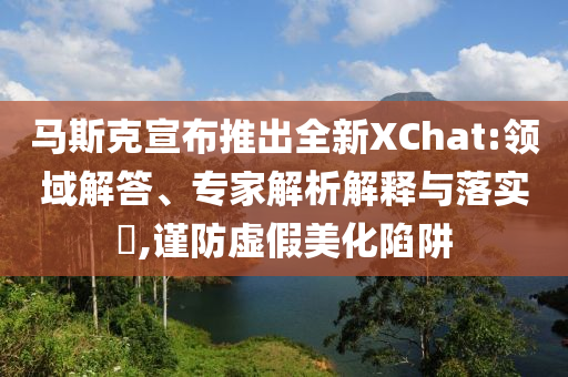 馬斯克宣布推出全新XChat:領(lǐng)域解答、專家解析解釋與落實(shí)?,謹(jǐn)防虛假美化陷阱