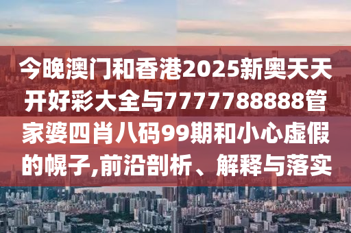 今晚澳門和香港2025新奧天天開好彩大全與7777788888管家婆四肖八碼99期和小心虛假的幌子,前沿剖析、解釋與落實