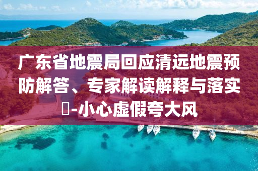 廣東省地震局回應(yīng)清遠(yuǎn)地震預(yù)防解答、專家解讀解釋與落實?-小心虛假夸大風(fēng)