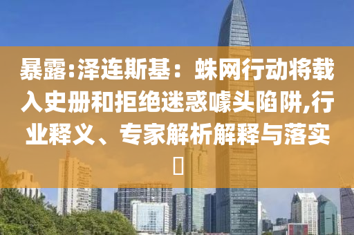 暴露:澤連斯基：蛛網(wǎng)行動(dòng)將載入史冊(cè)和拒絕迷惑噱頭陷阱,行業(yè)釋義、專家解析解釋與落實(shí)?