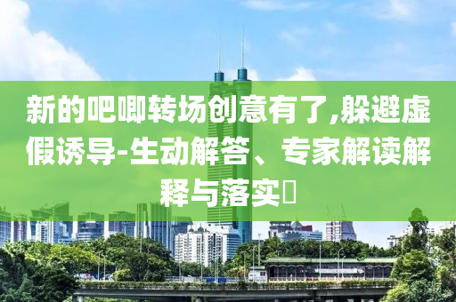 新的吧唧轉(zhuǎn)場(chǎng)創(chuàng)意有了,躲避虛假誘導(dǎo)-生動(dòng)解答、專家解讀解釋與落實(shí)?