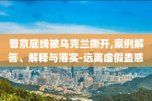 普京底線被烏克蘭撕開(kāi),案例解答、解釋與落實(shí)-遠(yuǎn)離虛假蠱惑