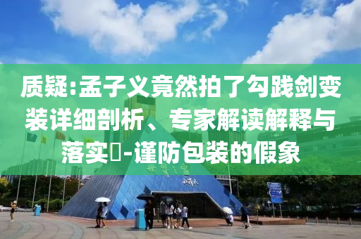 質(zhì)疑:孟子義竟然拍了勾踐劍變裝詳細(xì)剖析、專家解讀解釋與落實(shí)?-謹(jǐn)防包裝的假象