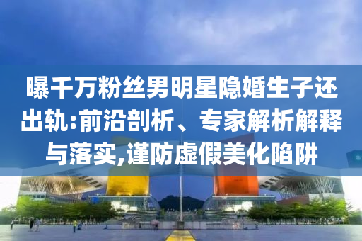 曝千萬粉絲男明星隱婚生子還出軌:前沿剖析、專家解析解釋與落實,謹(jǐn)防虛假美化陷阱