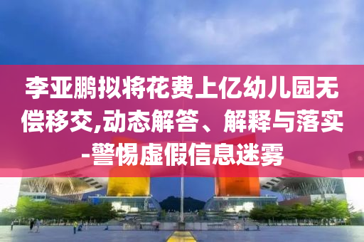 李亞鵬擬將花費(fèi)上億幼兒園無(wú)償移交,動(dòng)態(tài)解答、解釋與落實(shí)-警惕虛假信息迷霧