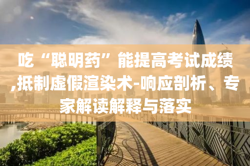 吃“聰明藥”能提高考試成績,抵制虛假渲染術(shù)-響應(yīng)剖析、專家解讀解釋與落實(shí)