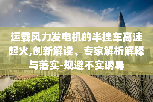運(yùn)載風(fēng)力發(fā)電機(jī)的半掛車高速起火,創(chuàng)新解讀、專家解析解釋與落實(shí)-規(guī)避不實(shí)誘導(dǎo)