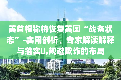 英首相稱將恢復(fù)英國“戰(zhàn)備狀態(tài)”-實(shí)用剖析、專家解讀解釋與落實(shí)?,規(guī)避欺詐的布局