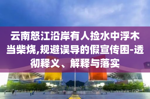 云南怒江沿岸有人撿水中浮木當(dāng)柴燒,規(guī)避誤導(dǎo)的假宣傳困-透徹釋義、解釋與落實(shí)