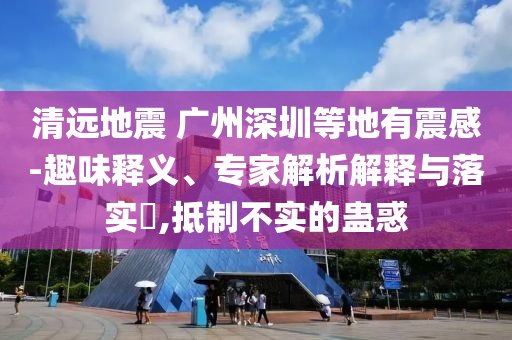 清遠(yuǎn)地震 廣州深圳等地有震感-趣味釋義、專家解析解釋與落實?,抵制不實的蠱惑