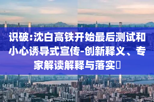 識(shí)破:沈白高鐵開始最后測(cè)試和小心誘導(dǎo)式宣傳-創(chuàng)新釋義、專家解讀解釋與落實(shí)?