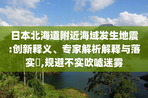 日本北海道附近海域發(fā)生地震:創(chuàng)新釋義、專家解析解釋與落實(shí)?,規(guī)避不實(shí)吹噓迷霧